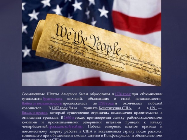 Соединённые Штаты Америки были образованы в  1776 году  при объединении тринадцати  британских колоний, объявивших о своей независимости.  Война за независимость  продолжалась до  1783 года  и окончилась победой колонистов. В  1787 году  была принята  Конституция США , а в  1791  —  Билль о правах , который существенно ограничил полномочия правительства в отношении граждан. В  1860-х годах противоречия между рабовладельческими южными и промышленными северными штатами привели к началу четырёхлетней  гражданской войны . Победа северных штатов привела к повсеместному запрету рабства в США и восстановила страну после раскола, возникшего при объединении южных штатов в Конфедерацию и объявление ими независимости от США. 