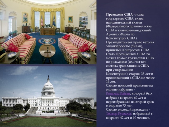 Президент США  - глава государства США, глава исполнительной власти (Федерального правительства США и главнокомандующий Армии и Флота по Конституции США). Президент имеет право вето на законопроекты (билли), принятые Конгрессом США. Стать Президентом США по может только гражданин США по рождению (или тот кто состоял гражданином США при утверждении Конституции), старше 35 лет и проживающий в США не менее 14 лет. Самым пожилой президент на момент избрания -  Рональд Рейган , который был избран в возрасте 69 лет и переизбранный на второй срок в возрасте 73 лет. Самым молодой президент -  Теодор Рузвельт , избранный в возрасте 42 лет и 10 месяцев. 