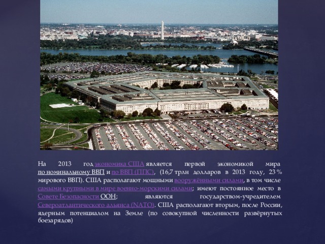 На 2013 год  экономика США  является первой экономикой мира  по номинальному ВВП  и  по ВВП (ППС) , (16,7 трлн долларов в 2013 году, 23 % мирового ВВП). США располагают мощными  вооружёнными силами , в том числе  самыми крупными в мире военно-морскими силами ; имеют постоянное место в  Совете Безопасности ООН ; являются государством-учредителем  Североатлантического альянса (NATO) . США располагают вторым, после России, ядерным потенциалом на Земле (по совокупной численности развёрнутых боезарядов) 