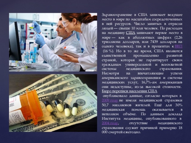 Здравоохранение в США занимает ведущее место в мире по масштабам сосредоточенных в ней ресурсов. Число занятых в отрасли людей — свыше 10 млн человек. По расходам на медицину  США  занимают первое место в мире — как в абсолютных цифрах (2,26 триллиона долларов, или 7439 долларов на одного человека), так и в процентах к  ВВП  (16 %). Но в то же время, США являются единственной промышленно развитой страной, которая не гарантирует своим гражданам универсальной и всеохватной системы медицинского страхования. Несмотря на впечатляющие успехи американского здравоохранения и системы медицинских услуг, 16,7%-ам американцев они недоступны, из-за высокой стоимости.  Бюро переписи населения США  опубликовало данные, согласно которым в  2009 году  не имели медицинской страховки 50,7 миллионов жителей. Ещё для 30% медицинская помощь оказывается в неполном объёме. По данным доклада Института медицины, опубликованного в  2004 году , отсутствие медицинского страхования служит причиной примерно 18 000 смертей ежегодно. 
