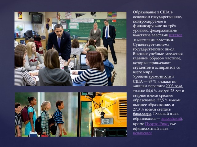 Образование в США в основном государственное, контролируемое и финансируемое на трёх уровнях: федеральными властями, властями  штатов  и местными властями. Существует система государственных школ. Высшие учебные заведения главным образом частные, которые привлекают студентов и аспирантов со всего мира. Уровень  грамотности  в США — 97 %, однако по данным переписи  2003 года , только 84,6 % людей 25 лет и старше имели среднее образование. 52,5 % имели высшее образование, и 27,3 % имели степень  бакалавра . Главный язык образования —  английский , кроме  Пуэрто-Рико , где официальный язык —  испанский . 