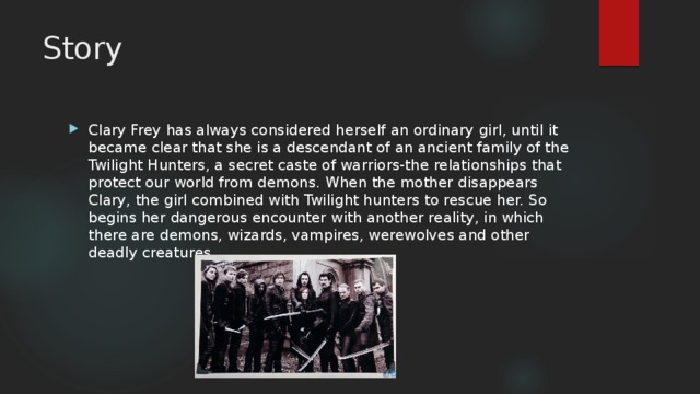 Story Clary Frey has always considered herself an ordinary girl, until it became clear that she is a descendant of an ancient family of the Twilight Hunters, a secret caste of warriors-the relationships that protect our world from demons. When the mother disappears Clary, the girl combined with Twilight hunters to rescue her. So begins her dangerous encounter with another reality, in which there are demons, wizards, vampires, werewolves and other deadly creatures. 