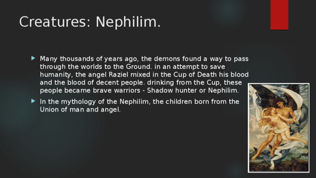 Creatures: Nephilim. Many thousands of years ago, the demons found a way to pass through the worlds to the Ground. in an attempt to save humanity, the angel Raziel mixed in the Cup of Death his blood and the blood of decent people. drinking from the Cup, these people became brave warriors - Shadow hunter or Nephilim. In the mythology of the Nephilim, the children born from the Union of man and angel. 