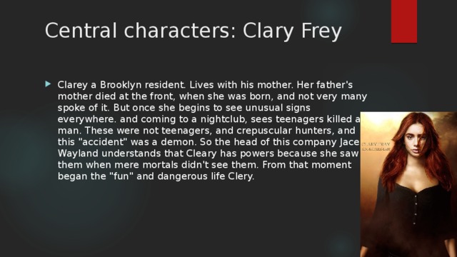 Central characters: Clary Frey Clarey a Brooklyn resident. Lives with his mother. Her father's mother died at the front, when she was born, and not very many spoke of it. But once she begins to see unusual signs everywhere. and coming to a nightclub, sees teenagers killed a man. These were not teenagers, and crepuscular hunters, and this 