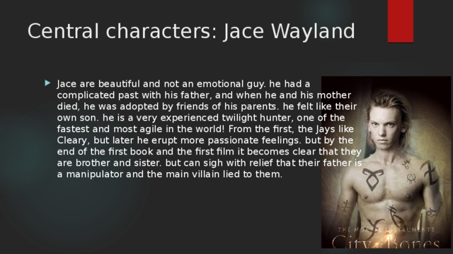 Central characters: Jace Wayland Jace are beautiful and not an emotional guy. he had a complicated past with his father, and when he and his mother died, he was adopted by friends of his parents. he felt like their own son. he is a very experienced twilight hunter, one of the fastest and most agile in the world! From the first, the Jays like Cleary, but later he erupt more passionate feelings. but by the end of the first book and the first film it becomes clear that they are brother and sister. but can sigh with relief that their father is a manipulator and the main villain lied to them. 
