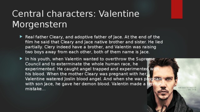 Central characters: Valentine Morgenstern Real father Cleary, and adoptive father of Jace. At the end of the film he said that Cleary and Jace native brother and sister. He lied partially. Clery indeed have a brother, and Valentin was raising two boys away from each other, both of them name is Jace. In his youth, when Valentin wanted to overthrow the Supreme Council and to exterminate the whole human race, he experimented. He caught angel trapped and experimented with his blood. When the mother Cleary was pregnant with her, Valentine watered Joslin blood angel. And when she was pregnant with son Jace, he gave her demon blood. Valentin made a terrible mistake... 
