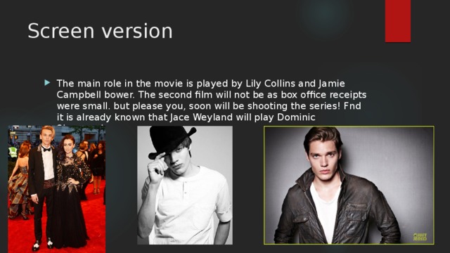Screen version The main role in the movie is played by Lily Collins and Jamie Campbell bower. The second film will not be as box office receipts were small. but please you, soon will be shooting the series! Fnd it is already known that Jace Weyland will play Dominic Sherwood. 