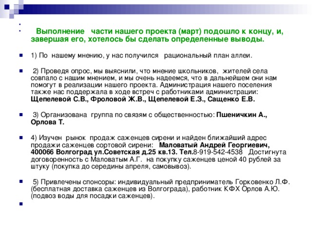   Выполнение части нашего проекта (март) подошло к концу, и, завершая его, хотелось бы сделать определенные выводы.   1) По нашему мнению, у нас получился рациональный план аллеи.    2) Проведя опрос, мы выяснили, что мнение школьников, жителей села совпало с нашим мнением, и мы очень надеемся, что в дальнейшем они нам помогут в реализации нашего проекта. Администрация нашего поселения также нас поддержала в ходе встреч с работниками администрации: Щепелевой С.В., Фроловой Ж.В., Щепелевой Е.З., Сащенко Е.В.     3) Организована группа по связям с общественностью: Пшеничкин А., Орлова Т.   4) Изучен рынок продаж саженцев сирени и найден ближайший адрес продажи саженцев сортовой сирени: Маловатый Андрей Георгиевич, 400066 Волгоград ул.Советская д.25 кв.13. Тел. 8-919-542-4538 Достигнута договоренность с Маловатым А.Г. на покупку саженцев ценой 40 рублей за штуку (покупка до середины апреля, самовывоз).    5) Привлечены спонсоры: индивидуальный предприниматель Горковенко Л.Ф. (бесплатная доставка саженцев из Волгограда), работник КФХ Орлов А.Ю. (подвоз воды для посадки саженцев).  