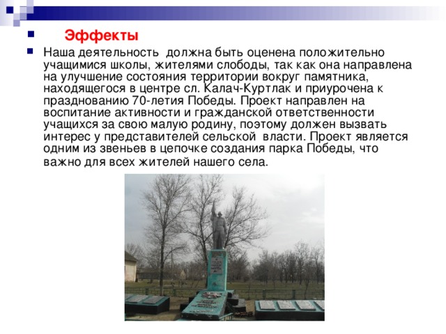   Эффекты Наша деятельность должна быть оценена положительно учащимися школы, жителями слободы, так как она направлена на улучшение состояния территории вокруг памятника, находящегося в центре сл. Калач-Куртлак и приурочена к празднованию 70-летия Победы. Проект направлен на воспитание активности и гражданской ответственности учащихся за свою малую родину, поэтому должен вызвать интерес у представителей сельской власти. Проект является одним из звеньев в цепочке создания парка Победы, что важно для всех жителей нашего села.  