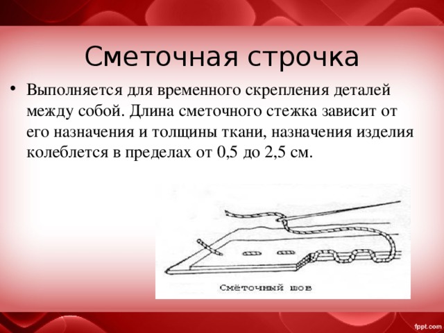 Сметочная строчка Выполняется для временного скрепления деталей между собой. Длина сметочного стежка зависит от его назначения и толщины ткани, назначения изделия колеблется в пределах от 0,5 до 2,5 см. 