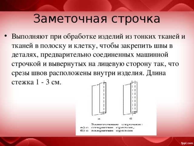Заметочная строчка Выполняют при обработке изделий из тонких тканей и тканей в полоску и клетку, чтобы закрепить швы в деталях, предварительно соединенных машинной строчкой и вывернутых на лицевую сторону так, что срезы швов расположены внутри изделия. Длина стежка 1 - 3 см. 