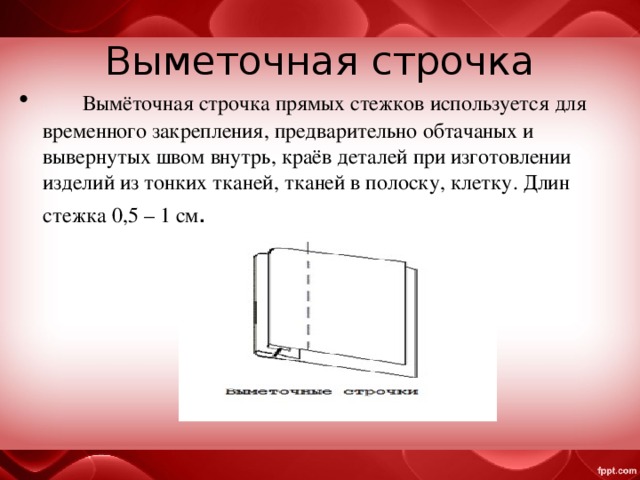 Выметочная строчка  Вымёточная строчка прямых стежков используется для временного закрепления, предварительно обтачаных и вывернутых швом внутрь, краёв деталей при изготовлении изделий из тонких тканей, тканей в полоску, клетку. Длин стежка 0,5 – 1 см . 