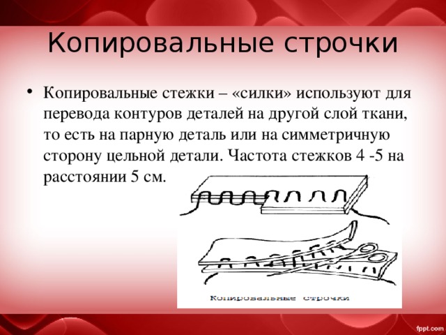 Копировальные строчки Копировальные стежки – «силки» используют для перевода контуров деталей на другой слой ткани, то есть на парную деталь или на симметричную сторону цельной детали. Частота стежков 4 -5 на расстоянии 5 см. 