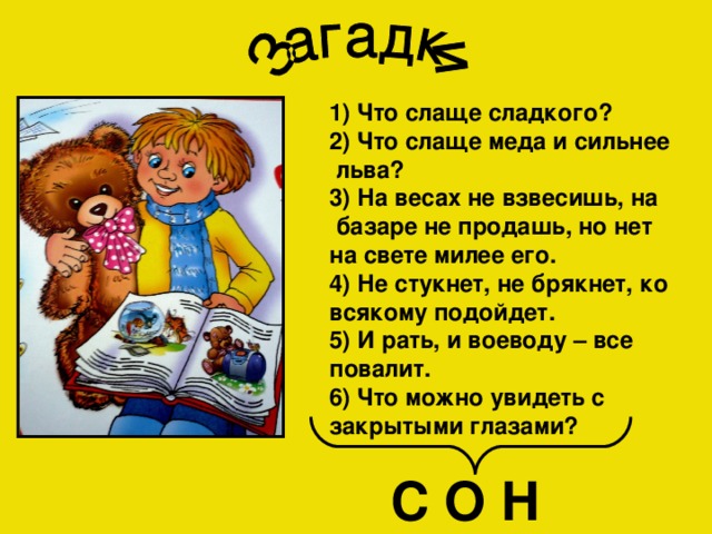1) Что слаще сладкого? 2) Что слаще меда и сильнее  льва? 3) На весах не взвесишь, на  базаре не продашь, но нет на свете милее его. 4) Не стукнет, не брякнет, ко всякому подойдет. 5) И рать, и воеводу – все повалит. 6) Что можно увидеть с закрытыми глазами? С О Н