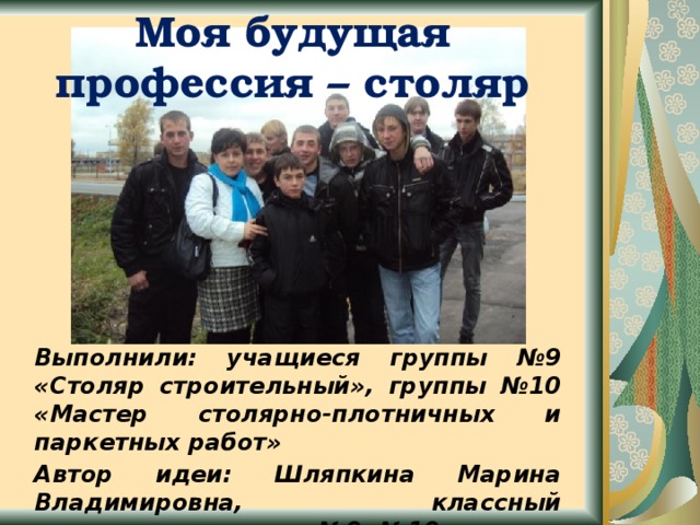 Моя будущая профессия – столяр Выполнили: учащиеся группы №9 «Столяр строительный», группы №10 «Мастер столярно-плотничных и паркетных работ» Автор идеи: Шляпкина Марина Владимировна, классный руководитель групп №9, №10 