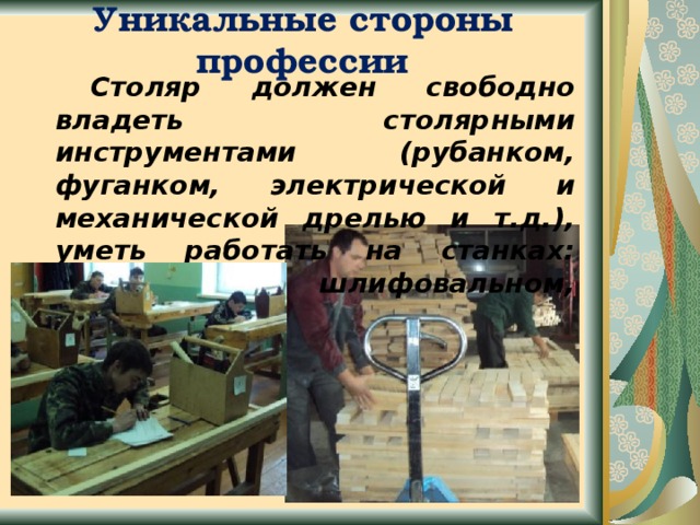 Уникальные стороны профессии   Столяр должен свободно владеть столярными инструментами (рубанком, фуганком, электрической и механической дрелью и т.д.), уметь работать на станках: строгальном, шлифовальном, токарном.   