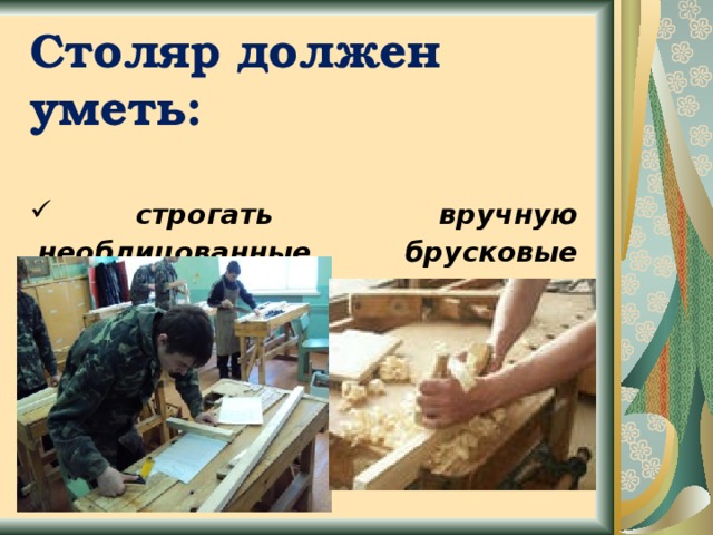 Столяр должен уметь:   строгать вручную необлицованные брусковые детали;  подготавливать поверхности деталей разных изделий к облицовыванию 