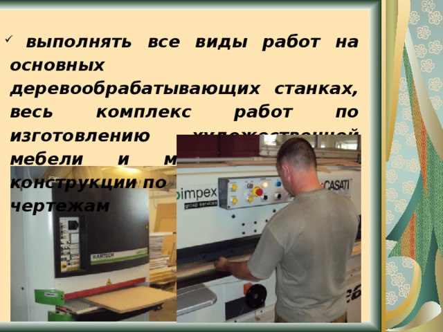  выполнять все виды работ на основных деревообрабатывающих станках, весь комплекс работ по изготовлению художественной мебели и мебели сложной конструкции по чертежам      