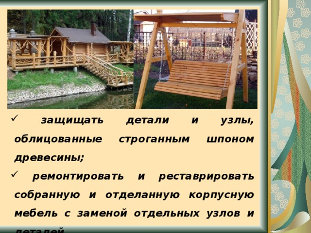  защищать детали и узлы, облицованные строганным шпоном древесины;  ремонтировать и реставрировать собранную и отделанную корпусную мебель с заменой отдельных узлов и деталей. 