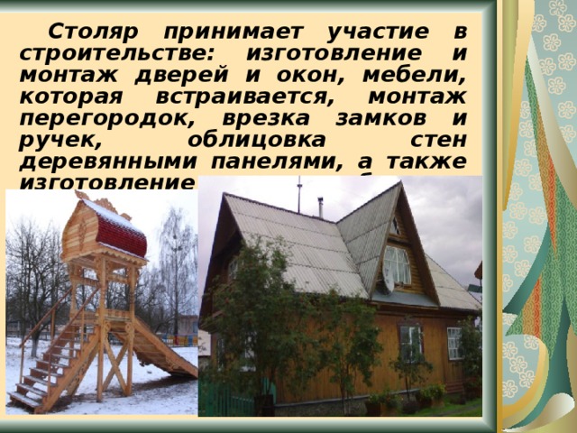  Столяр принимает участие в строительстве: изготовление и монтаж дверей и окон, мебели, которая встраивается, монтаж перегородок, врезка замков и ручек, облицовка стен деревянными панелями, а также изготовление разнообразных изделий из дерева.  