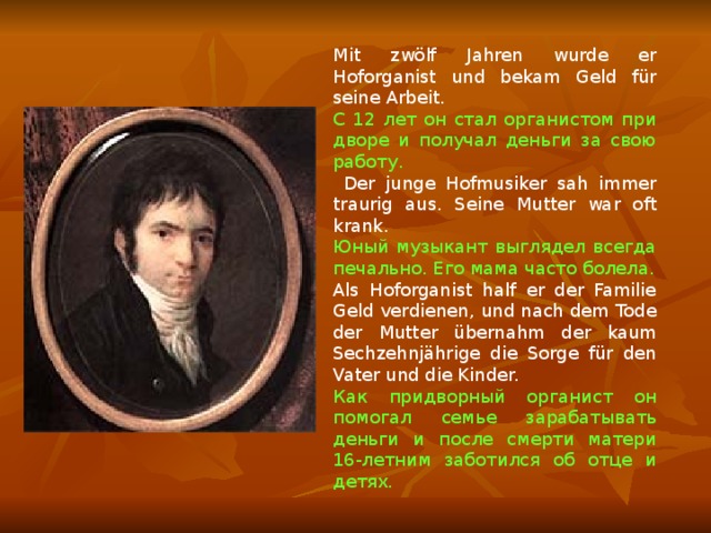Mit zwölf Jahren wurde er Hoforganist und bekam Geld für seine Arbeit. С 12 лет он стал органистом при дворе и получал деньги за свою работу.  Der junge Hofmusiker sah immer traurig aus. Seine Mutter war oft krank. Юный музыкант выглядел всегда печально. Его мама часто болела. Als Hoforganist half er der Familie Geld verdienen, und nach dem Tode der Mutter übernahm der kaum Sechzehnjährige die Sorge für den Vater und die Kinder. Как придворный органист он помогал семье зарабатывать деньги и после смерти матери 16-летним заботился об отце и детях. 