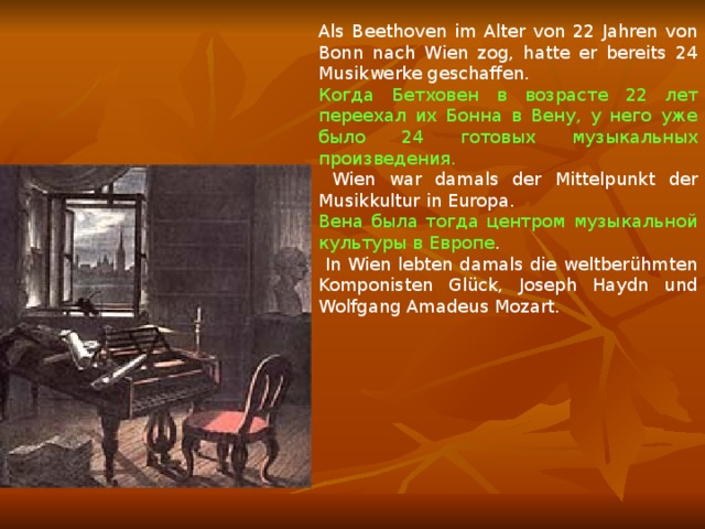 Als Beethoven im Alter von 22 Jahren von Bonn nach Wien zog, hatte er bereits 24 Musikwerke geschaffen. Когда Бетховен в возрасте 22 лет переехал их Бонна в Вену, у него уже было 24 готовых музыкальных произведения.  Wien war damals der Mittelpunkt der Musikkultur in Europa. Вена была тогда центром музыкальной культуры в Европе .  In Wien lebten damals die weltberühmten Komponisten Glück, Joseph Haydn und Wolfgang Amadeus Mozart. 