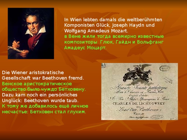 In Wien lebten damals die weltberühmten Komponisten Glück, Joseph Haydn und Wolfgang Amadeus Mozart. в Вене жили тогда всемирно известные композиторы Глюк, Гайдн и Вольфганг Амадеус Моцарт. Die Wiener aristokratische Gesellschaft war Beethoven fremd. Венское аристократическое общество было чуждо Бетховену. Dazu kam noch ein persönliches Unglück: Beethoven wurde taub. К тому же добавилось ещё личное несчастье: Бетховен стал глухим. 