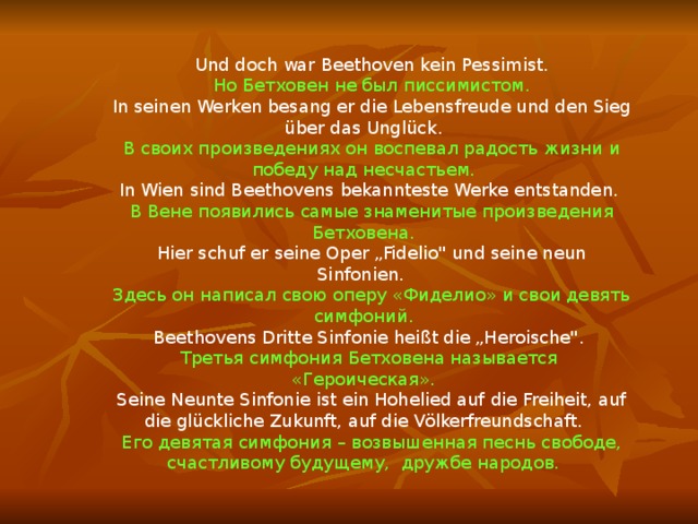 Und doch war Beethoven kein Pessimist. Но Бетховен не был писсимистом. In seinen Werken besang er die Lebensfreude und den Sieg über das Unglück. В своих произведениях он воспевал радость жизни и победу над несчастьем. In Wien sind Beethovens bekannteste Werke entstanden. В Вене появились самые знаменитые произведения Бетховена. Hier schuf er seine Oper „Fidelio