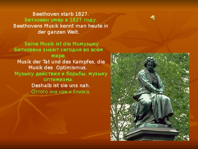 Beethoven starb 1827. Бетховен умер в 1827 году. Beethovens Musik kennt man heute in der ganzen Welt.  Seine Musik ist die Muмузыку Бетховена знают сегодня во всём мире. Musik der Tat und des Kampfes, die Musik des Optimismus. Музыку действия и борьбы, музыку оптимизма. Deshalb ist sie uns nah. Оттого она нам и близка. 