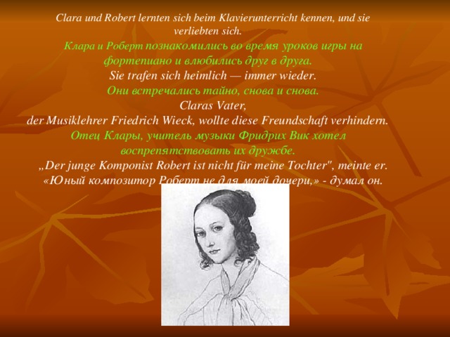 Clara und Robert lernten sich beim Klavierunterricht kennen, und sie  verliebten sich. Клара и Роберт познакомились во время уроков игры на фортепиано и влюбились друг в друга.  Sie trafen sich heimlich — immer wieder. Они встречались тайно, снова и снова. Claras Vater,  der Musiklehrer Friedrich Wieck, wollte diese Freundschaft verhindern.  Отец Клары, учитель музыки Фридрих Вик хотел воспрепятствовать их дружбе. „ Der junge Komponist Robert ist nicht für meine Tochter