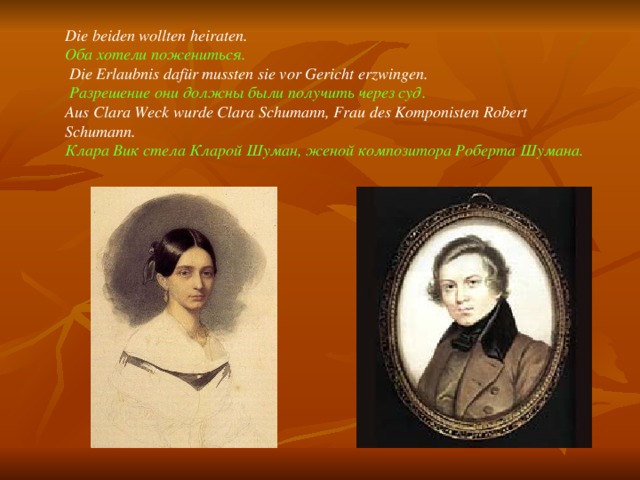 Die beiden wollten heiraten. Оба хотели пожениться.  Die Erlaubnis dafür mussten sie vor Gericht erzwingen.  Разрешение они должны были получить через суд. Aus Clara  Weck wurde Clara Schumann, Frau des Komponisten Robert Schumann. Клара Вик стела Кларой Шуман, женой композитора Роберта Шумана. 