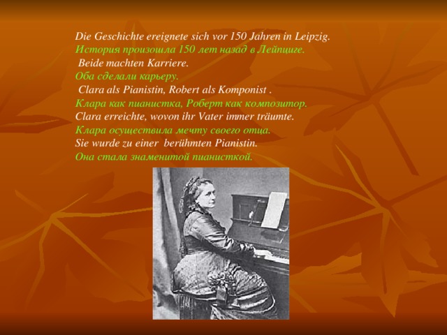 Die Geschichte ereignete sich vor 150 Jahren in Leipzig. История произошла 150 лет назад в Лейпциге.  Beide machten Karriere. Оба сделали карьеру.  Clara als Pianistin, Robert als Komponist . Клара как пианистка, Роберт как композитор. Clara erreichte, wovon ihr Vater immer träumte. Клара осуществила мечту своего отца. Sie wurde zu einer berühmten Pianistin. Она стала знаменитой пианисткой. 