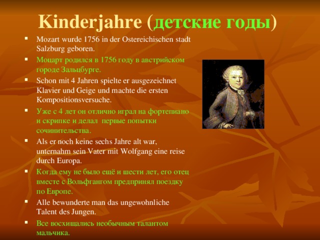 Kinderjahre ( детские годы ) Mozart wurde 1756 in der Ostereichischen stadt Salzburg geboren. Моцарт родился в 1756 году в австрийском городе Зальцбурге. Schon mit 4 Jahren spielte er ausgezeichnet Klavier und Geige und machte die ersten Kompositionsversuche. Уже с 4 лет он отлично играл на фортепиано и скрипке и делал первые попытки сочинительства. Als er noch keine sechs Jahre alt war, unternahm sein Vater mit Wolfgang eine reise durch Europa. Когда ему не было ещё и шести лет, его отец вместе с Вольфгангом предпринял поездку по Европе. Alle bewunderte man das ungewohnliche Talent des Jungen. Все восхищались необычным талантом мальчика. 