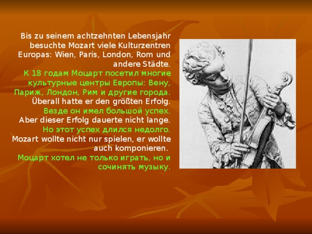 Bis zu seinem achtzehnten Lebensjahr besuchte Mozart viele Kulturzentren Europas: Wien, Paris, London, Rom und andere Städte. К 18 годам Моцарт посетил многие культурные центры Европы: Вену, Париж, Лондон, Рим и другие города.  Überall hatte er den größten Erfolg. Везде он имел большой успех.  Aber dieser Erfolg dauerte nicht lange. Но этот успех длился недолго. Mozart wollte nicht nur spielen, er wollte auch komponieren. Моцарт хотел не только играть, но и сочинять музыку. 