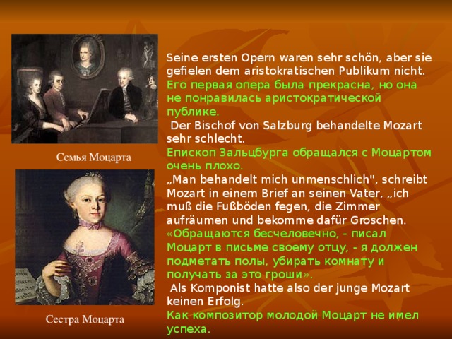 Seine ersten Opern waren sehr schön, aber sie gefielen dem aristokratischen Publikum nicht. Его первая опера была прекрасна, но она не понравилась аристократической публике.  Der Bischof von Salzburg behandelte Mozart sehr schlecht. Епископ Зальцбурга обращался с Моцартом очень плохо. „ Man behandelt mich unmenschlich