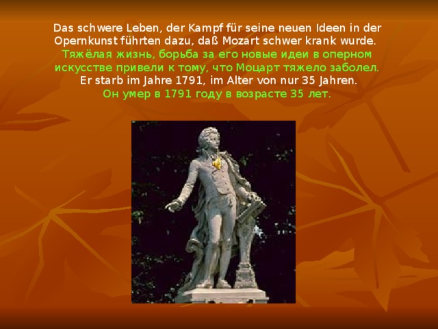 Das schwere Leben, der Kampf für seine neuen Ideen in der Opernkunst führten dazu, daß Mozart schwer krank wurde. Тяжёлая жизнь, борьба за его новые идеи в оперном искусстве привели к тому, что Моцарт тяжело заболел.  Er starb im Jahre 1791, im Alter von nur 35 Jahren. Он умер в 1791 году в возрасте 35 лет. 