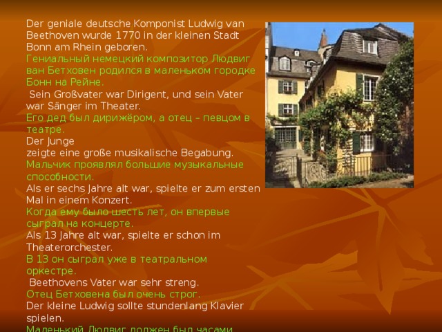 Der geniale deutsche Komponist Ludwig van Beethoven wurde 1770 in der kleinen Stadt Bonn am Rhein geboren. Гениальный немецкий композитор Людвиг ван Бетховен родился в маленьком городке Бонн на Рейне.  Sein Großvater war Dirigent, und sein Vater war Sänger im Theater. Его дед был дирижёром, а отец – певцом в театре. Der Junge zeigte eine große musikalische Begabung. Мальчик проявлял большие музыкальные способности.  Als er sechs Jahre alt war, spielte er zum ersten Mal in einem Konzert. Когда ему было шесть лет, он впервые сыграл на концерте. Als 13 Jahre alt war, spielte er schon im Theaterorchester. В 13 он сыграл уже в театральном оркестре.  Beethovens Vater war sehr streng. Отец Бетховена был очень строг. Der kleine Ludwig sollte stundenlang Klavier spielen. Маленький Людвиг должен был часами играть на фортепиано. 