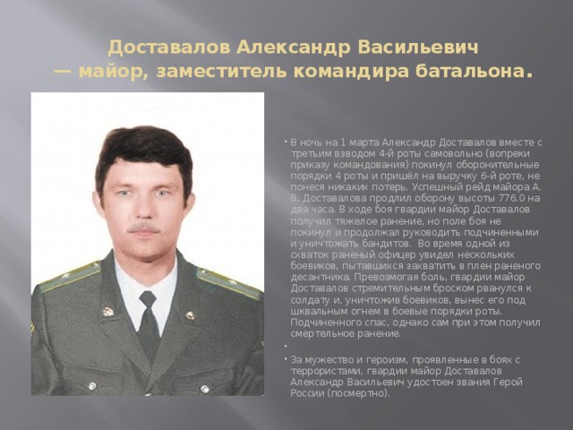 Доставалов Александр Васильевич  — майор, заместитель командира батальона . В ночь на 1 марта Александр Доставалов вместе с третьим взводом 4-й роты самовольно (вопреки приказу командования) покинул оборонительные порядки 4 роты и пришёл на выручку 6-й роте, не понеся никаких потерь. Успешный рейд майора А. В. Доставалова продлил оборону высоты 776.0 на два часа. В ходе боя гвардии майор Доставалов получил тяжелое ранение, но поле боя не покинул и продолжал руководить подчиненными и уничтожать бандитов. Во время одной из схваток раненый офицер увидел нескольких боевиков, пытавшихся захватить в плен раненого десантника. Превозмогая боль, гвардии майор Доставалов стремительным броском рванулся к солдату и, уничтожив боевиков, вынес его под шквальным огнем в боевые порядки роты. Подчиненного спас, однако сам при этом получил смертельное ранение.   За мужество и героизм, проявленные в боях с террористами, гвардии майор Доставалов Александр Васильевич удостоен звания Герой России (посмертно). 