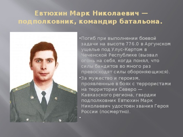 Евтюхин Марк Николаевич — подполковник, командир батальона.   Погиб при выполнении боевой задачи на высоте 776.0 в Аргунском ущелье под Улус-Кертом в Чеченской Республике (вызвал огонь на себя, когда понял, что силы бандитов во много раз превосходят силы обороняющихся). За мужество и героизм, проявленные в боях с террористами на территории Северо — Кавказского региона, гвардии подполковник Евтюхин Марк Николаевич удостоен звания Героя России (посмертно).   