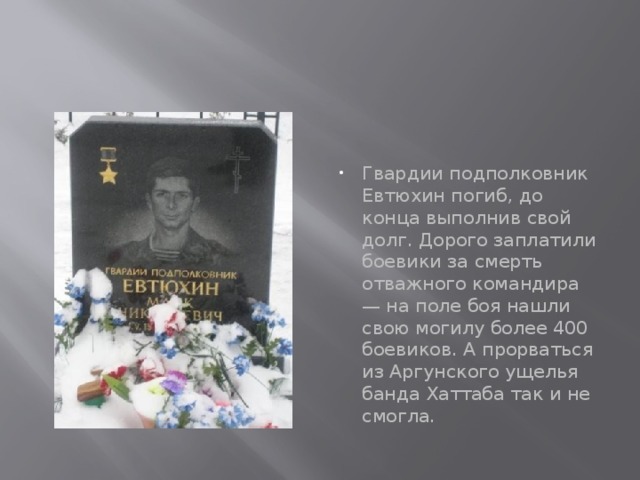 Гвардии подполковник Евтюхин погиб, до конца выполнив свой долг. Дорого заплатили боевики за смерть отважного командира — на поле боя нашли свою могилу более 400 боевиков. А прорваться из Аргунского ущелья банда Хаттаба так и не смогла. 