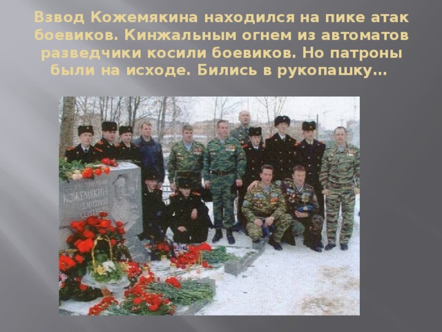 Взвод Кожемякина находился на пике атак боевиков. Кинжальным огнем из автоматов разведчики косили боевиков. Но патроны были на исходе. Бились в рукопашку…   