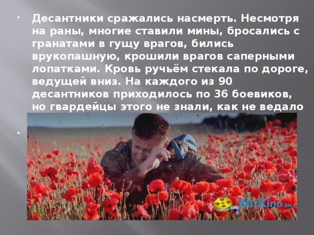 Десантники сражались насмерть. Несмотря на раны, многие ставили мины, бросались с гранатами в гущу врагов, бились врукопашную, крошили врагов саперными лопатками. Кровь ручьём стекала по дороге, ведущей вниз. На каждого из 90 десантников приходилось по 36 боевиков, но гвардейцы этого не знали, как не ведало и командование группировки.   