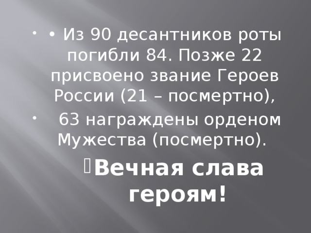 • Из 90 десантников роты погибли 84. Позже 22 присвоено звание Героев России (21 – посмертно),  63 награждены орденом Мужества (посмертно). Вечная слава героям! Вечная слава героям! Вечная слава героям! Вечная слава героям!  