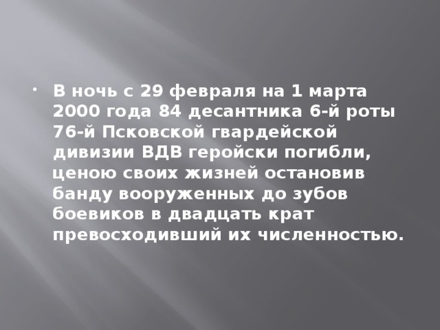 В ночь с 29 февраля на 1 марта 2000 года 84 десантника 6-й роты 76-й Псковской гвардейской дивизии ВДВ геройски погибли, ценою своих жизней остановив банду вооруженных до зубов боевиков в двадцать крат превосходивший их численностью. 