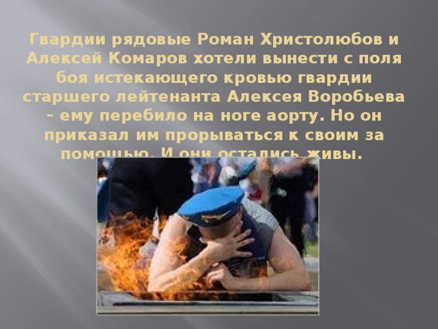 Гвардии рядовые Роман Христолюбов и Алексей Комаров хотели вынести с поля боя истекающего кровью гвардии старшего лейтенанта Алексея Воробьева – ему перебило на ноге аорту. Но он приказал им прорываться к своим за помощью. И они остались живы.    