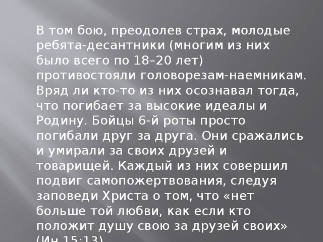 В том бою, преодолев страх, молодые ребята-десантники (многим из них было всего по 18–20 лет) противостояли головорезам-наемникам. Вряд ли кто-то из них осознавал тогда, что погибает за высокие идеалы и Родину. Бойцы 6-й роты просто погибали друг за друга. Они сражались и умирали за своих друзей и товарищей. Каждый из них совершил подвиг самопожертвования, следуя заповеди Христа о том, что «нет больше той любви, как если кто положит душу свою за друзей своих» (Ин.15:13).   