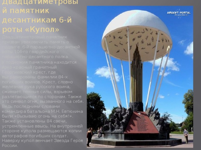 Двадцатиметровый памятник десантникам 6-й роты «Купол» Двадцатиметровый памятник призван увековечить память о подвиге 6-й парашютно-десантной роты 104-го гвардейского парашютно-десантного полка. У подножия памятника находится ярко-красный гранитный Георгиевский крест, где выгравированы фамилии 84-х погибших воинов. Крест, словно железная рука русского воина, сжимает темные силы, взрывом разлетающиеся по сторонам. Также это символ огня, вызванного на себя. Ведь последними словами командира батальона М.Н. Евтюхина были «Вызываю огонь на себя!». Также установлены 84 свечи, устремленные ввысь. На внутренней стороне купола размещаются копии автографов погибших солдат. Наверху купол венчает Звезда Героя России. 
