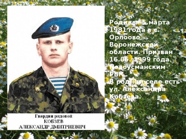 Родился 5.марта 1981 года в с. Орлоово Воронежской области. Призван 16.06. 1999 года Новоусманским РВК . В родном селе есть ул. Александра Кобзева. 