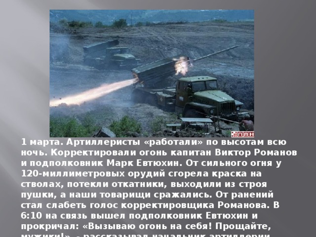 1 марта. Артиллеристы «работали» по высотам всю ночь. Корректировали огонь капитан Виктор Романов и подполковник Марк Евтюхин. От сильного огня у 120-миллиметровых орудий сгорела краска на стволах, потекли откатники, выходили из строя пушки, а наши товарищи сражались. От ранений стал слабеть голос корректировщика Романова. В 6:10 на связь вышел подполковник Евтюхин и прокричал: «Вызываю огонь на себя! Прощайте, мужики!», - рассказывал начальник артиллерии гвардии полковник запаса А. Толстыка. 