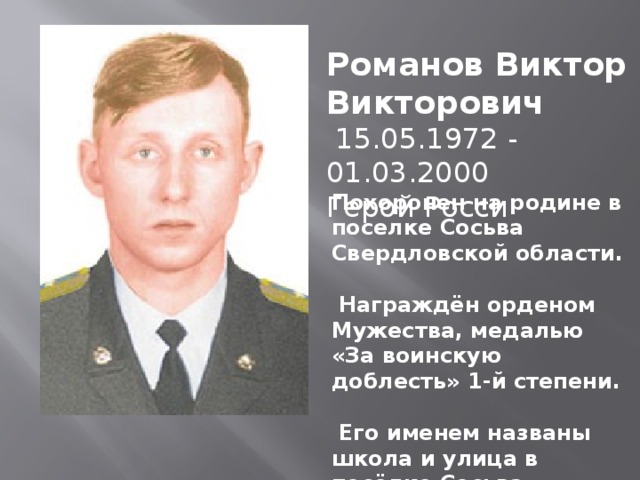 Романов Виктор Викторович  15.05.1972 - 01.03.2000 Герой Росси Похоронен на родине в поселке Сосьва Свердловской области.   Награждён орденом Мужества, медалью «За воинскую доблесть» 1-й степени.   Его именем названы школа и улица в посёлке Сосьва. 